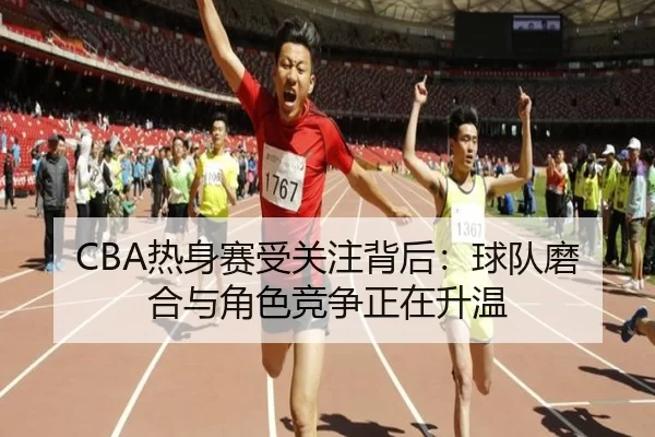 CBA热身赛受关注背后：球队磨合与角色竞争正在升温（leyu）